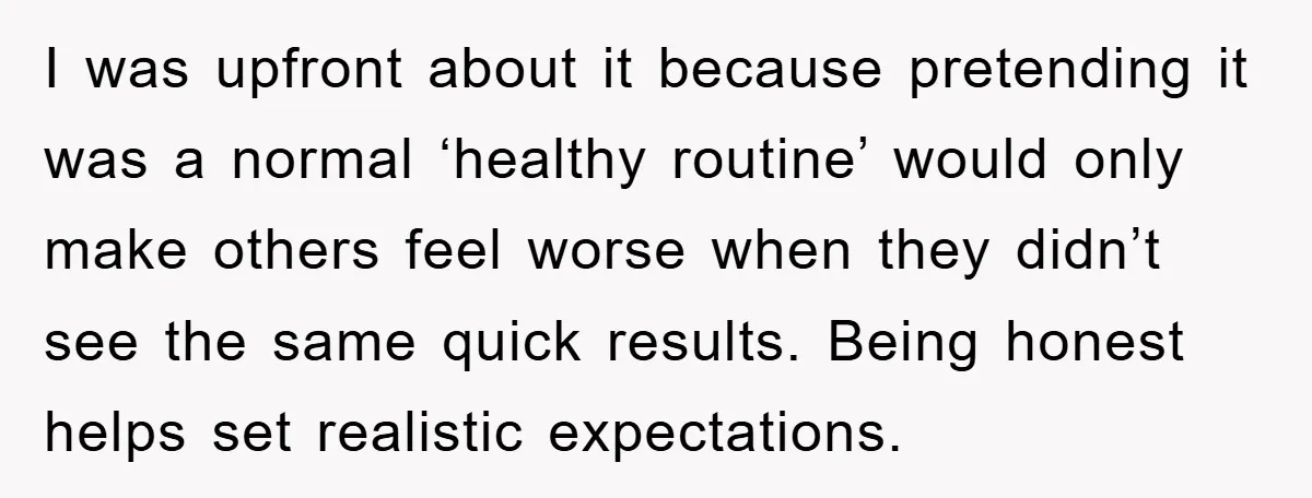 I was upfront about it because pretending it was a normal ‘healthy routine’ would only make others feel worse when they didn’t see the same quick results. Being honest helps...