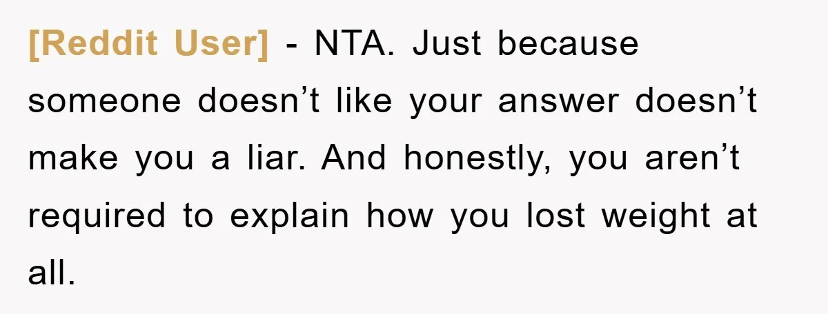 [Reddit User] - NTA. Just because someone doesn’t like your answer doesn’t make you a liar. And honestly, you aren’t required to explain how you lost weight at all.
