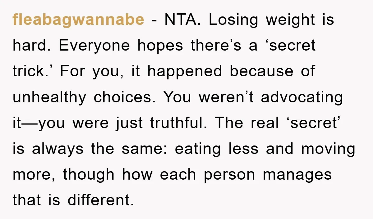 fleabagwannabe - NTA. Losing weight is hard. Everyone hopes there’s a ‘secret trick.’ For you, it happened because of unhealthy choices. You weren’t advocating it—you were just truthful. The real...