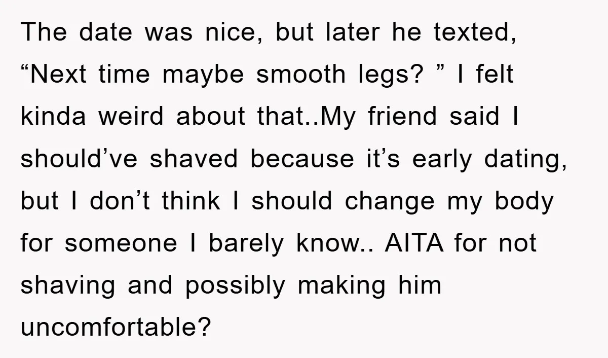 The date was nice, but later he texted, “Next time maybe smooth legs? ” I felt kinda weird about that..My friend said I should’ve shaved because it’s early dating, but...