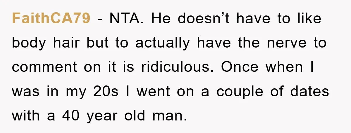 FaithCA79 - NTA. He doesn’t have to like body hair but to actually have the nerve to comment on it is ridiculous. Once when I was in my 20s I...