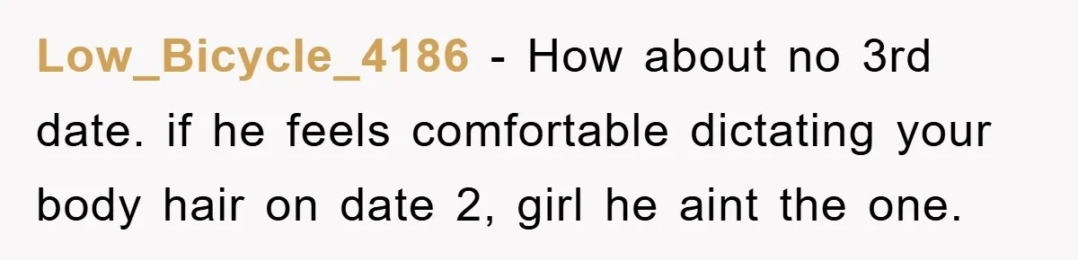 Low_Bicycle_4186 - How about no 3rd date. if he feels comfortable dictating your body hair on date 2, girl he aint the one.