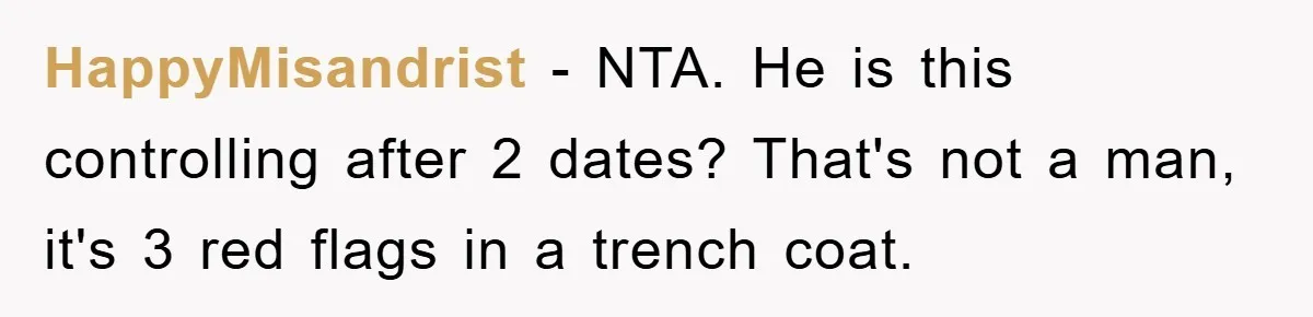HappyMisandrist - NTA. He is this controlling after 2 dates? That's not a man, it's 3 red flags in a trench coat.