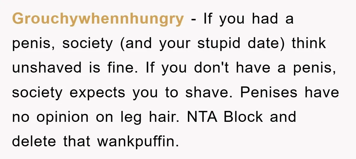 Grouchywhennhungry - If you had a penis, society (and your stupid date) think unshaved is fine. If you don't have a penis, society expects you to shave. Penises have no...