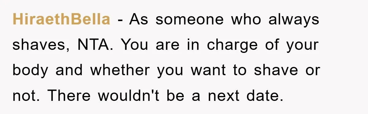 HiraethBella - As someone who always shaves, NTA. You are in charge of your body and whether you want to shave or not. There wouldn't be a next date.
