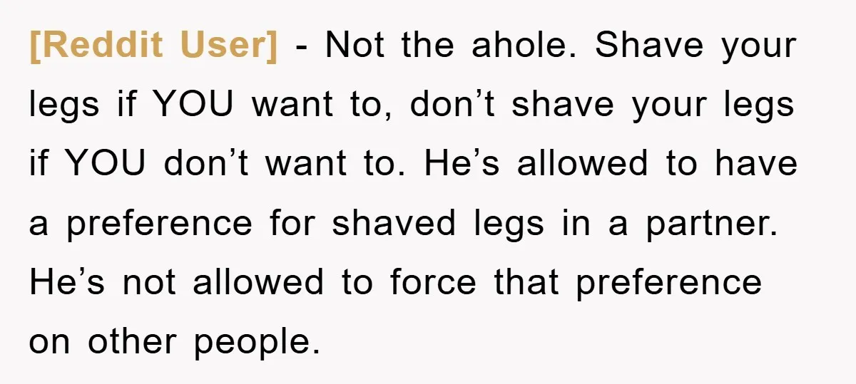 [Reddit User] - Not the ahole. Shave your legs if YOU want to, don’t shave your legs if YOU don’t want to. He’s allowed to have a preference for shaved...