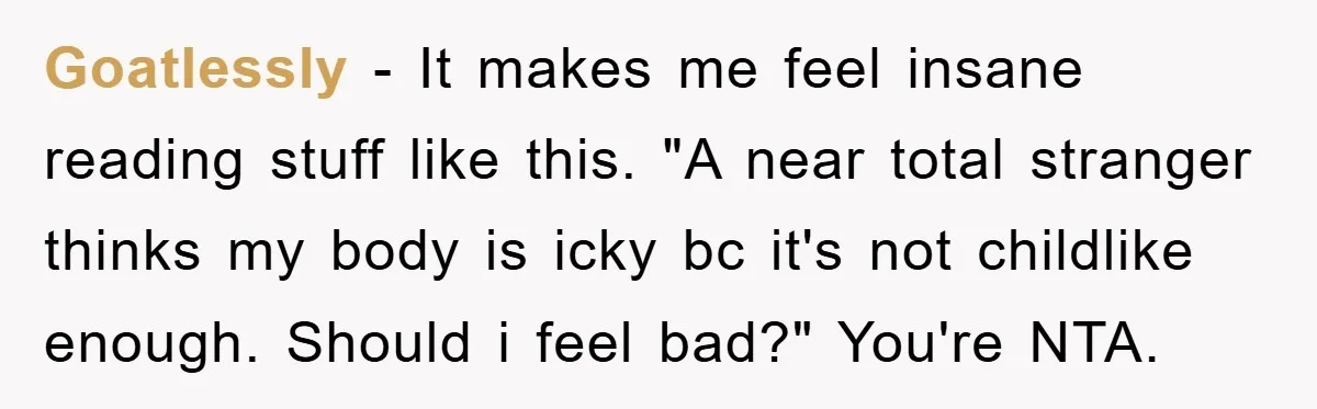 Goatlessly - It makes me feel insane reading stuff like this. "A near total stranger thinks my body is icky bc it's not childlike enough. Should i feel bad?" You're...