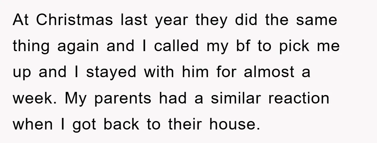 At Christmas last year they did the same thing again and I called my bf to pick me up and I stayed with him for almost a week. My parents...