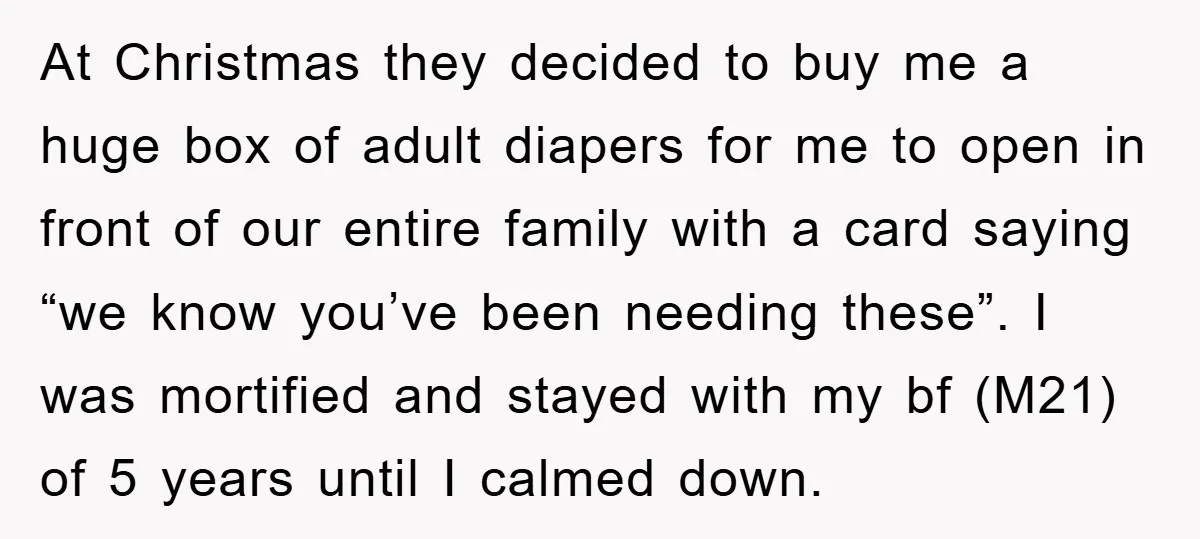At Christmas they decided to buy me a huge box of adult diapers for me to open in front of our entire family with a card saying “we know you’ve...