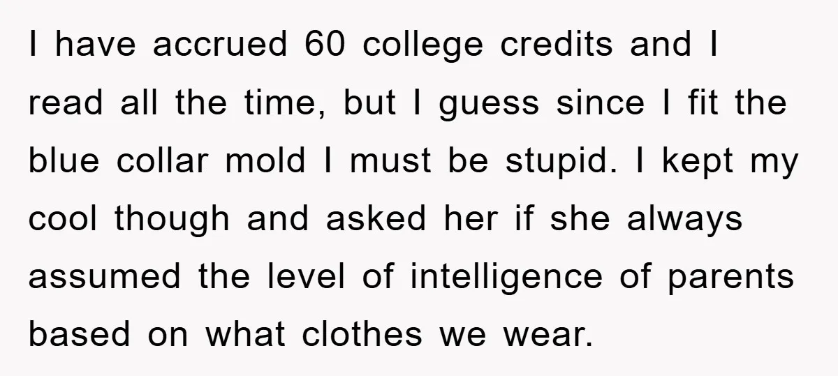 I have accrued 60 college credits and I read all the time, but I guess since I fit the blue collar mold I must be stupid. I kept my cool...