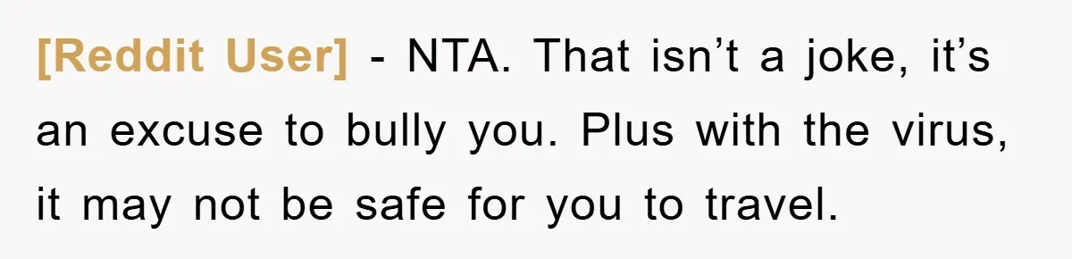 [Reddit User] − NTA. That isn’t a joke, it’s an excuse to bully you. Plus with the virus, it may not be safe for you to travel.