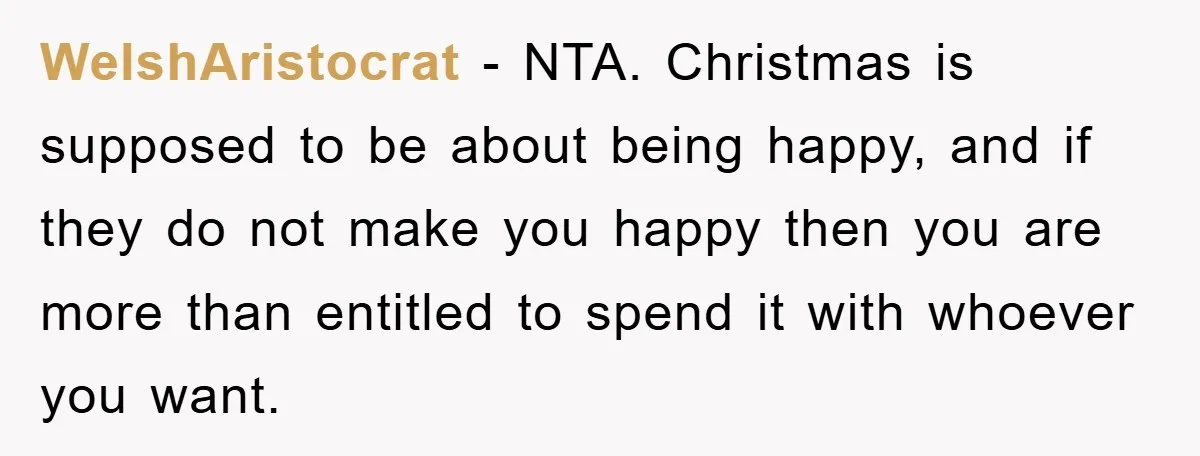WelshAristocrat − NTA. Christmas is supposed to be about being happy, and if they do not make you happy then you are more than entitled to spend it with whoever...