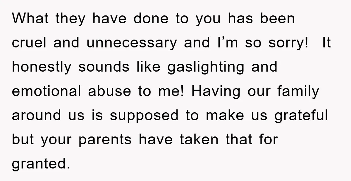 What they have done to you has been cruel and unnecessary and I’m so sorry! It honestly sounds like gaslighting and emotional abuse to me! Having our family around us...