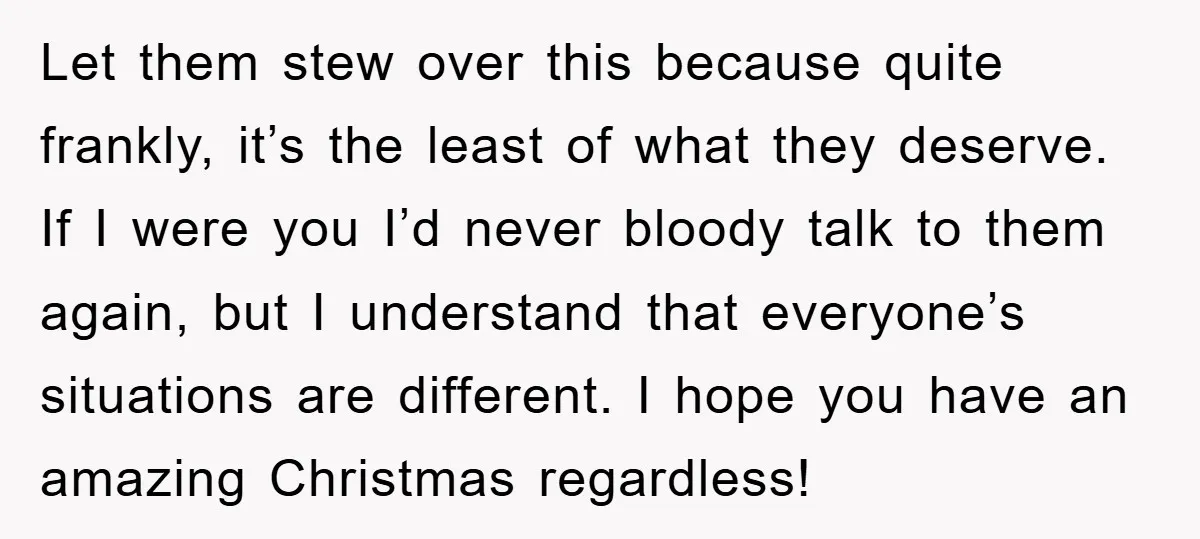 Let them stew over this because quite frankly, it’s the least of what they deserve. If I were you I’d never bloody talk to them again, but I understand that...