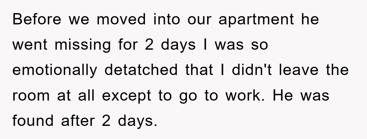 Before we moved into our apartment he went missing for 2 days I was so emotionally detatched that I didn't leave the room at all except to go to work....