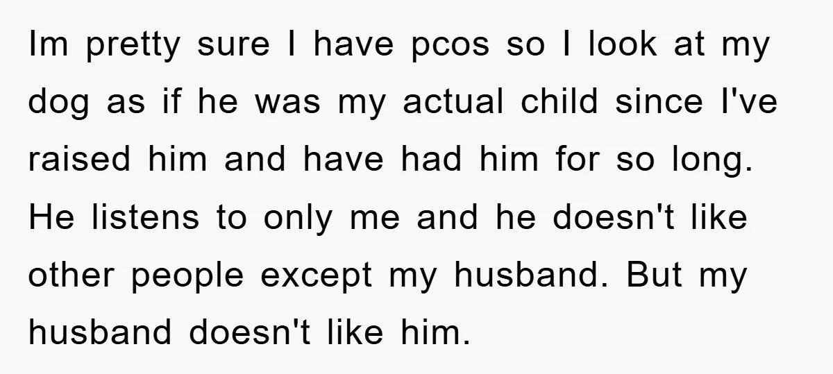Im pretty sure I have pcos so I look at my dog as if he was my actual child since I've raised him and have had him for so long....
