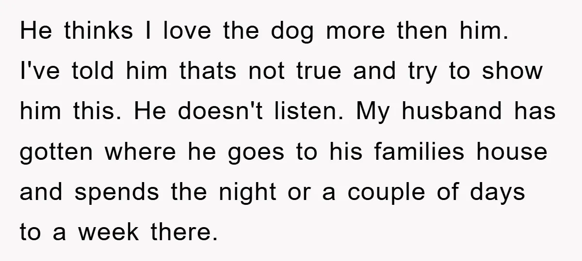 He thinks I love the dog more then him. I've told him thats not true and try to show him this. He doesn't listen. My husband has gotten where he...