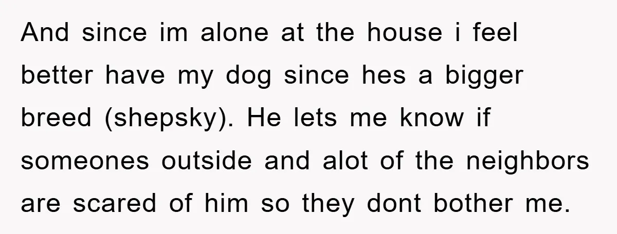 And since im alone at the house i feel better have my dog since hes a bigger breed (shepsky). He lets me know if someones outside and alot of the...
