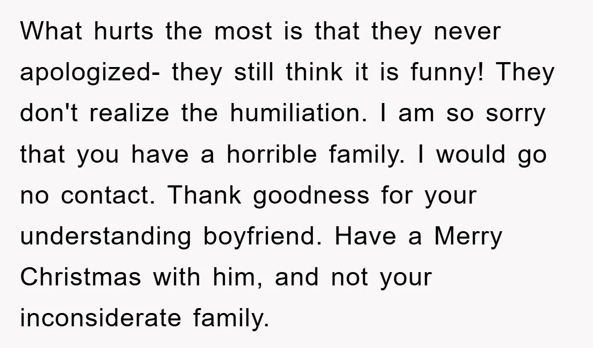 What hurts the most is that they never apologized- they still think it is funny! They don't realize the humiliation. I am so sorry that you have a horrible family....