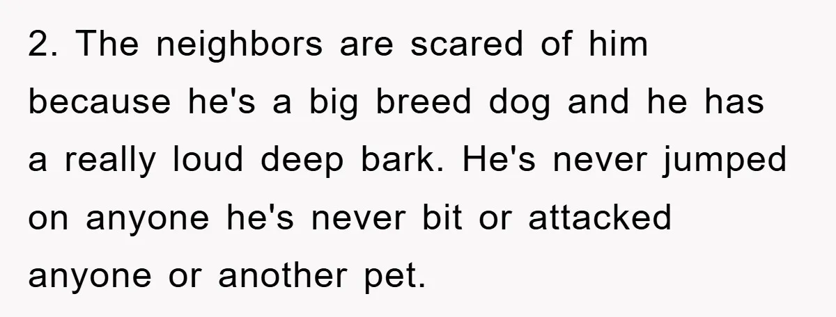 2. The neighbors are scared of him because he's a big breed dog and he has a really loud deep bark. He's never jumped on anyone he's never bit or...