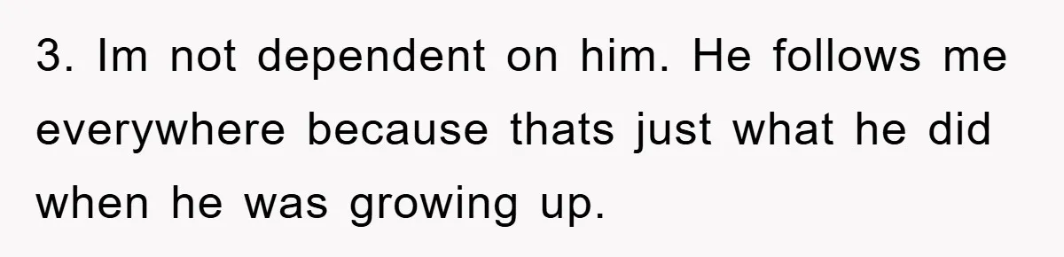 3. Im not dependent on him. He follows me everywhere because thats just what he did when he was growing up.