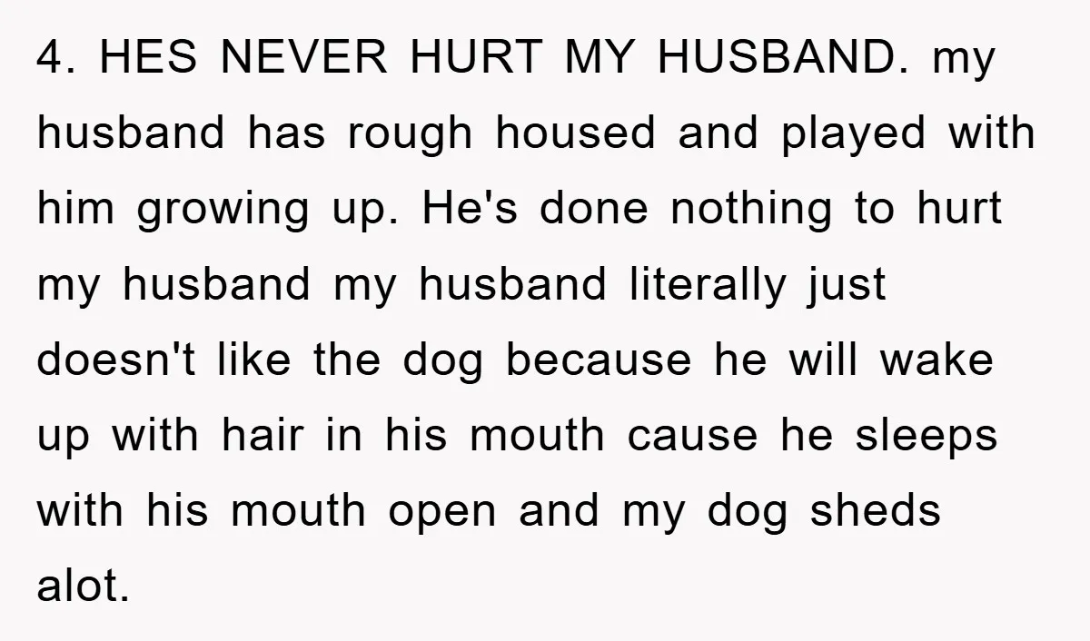 4. HES NEVER HURT MY HUSBAND. my husband has rough housed and played with him growing up. He's done nothing to hurt my husband my husband literally just doesn't like...