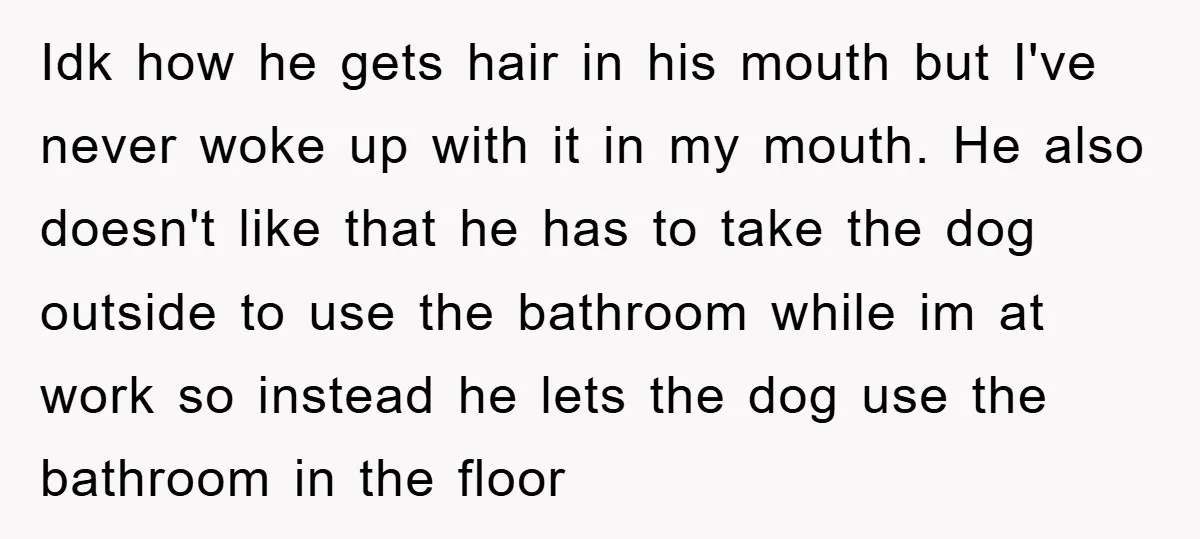 Idk how he gets hair in his mouth but I've never woke up with it in my mouth. He also doesn't like that he has to take the dog outside...