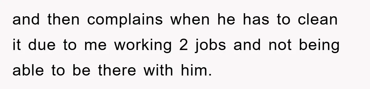 and then complains when he has to clean it due to me working 2 jobs and not being able to be there with him.
