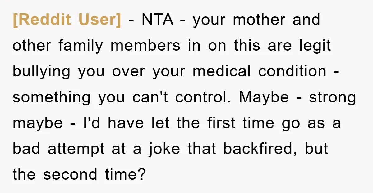 [Reddit User] − NTA - your mother and other family members in on this are legit bullying you over your medical condition - something you can't control. Maybe - strong...