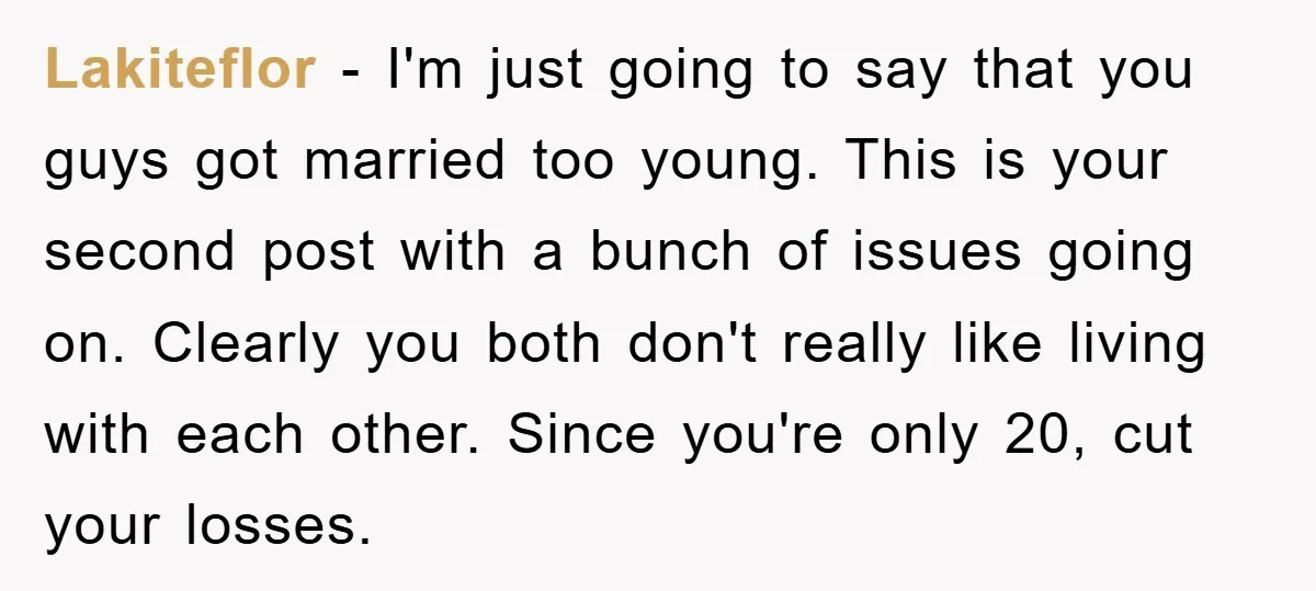 Lakiteflor - I'm just going to say that you guys got married too young. This is your second post with a bunch of issues going on. Clearly you both don't...