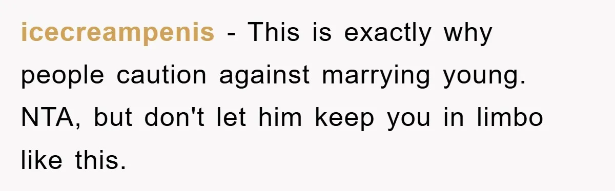 icecreampenis - This is exactly why people caution against marrying young. NTA, but don't let him keep you in limbo like this.
