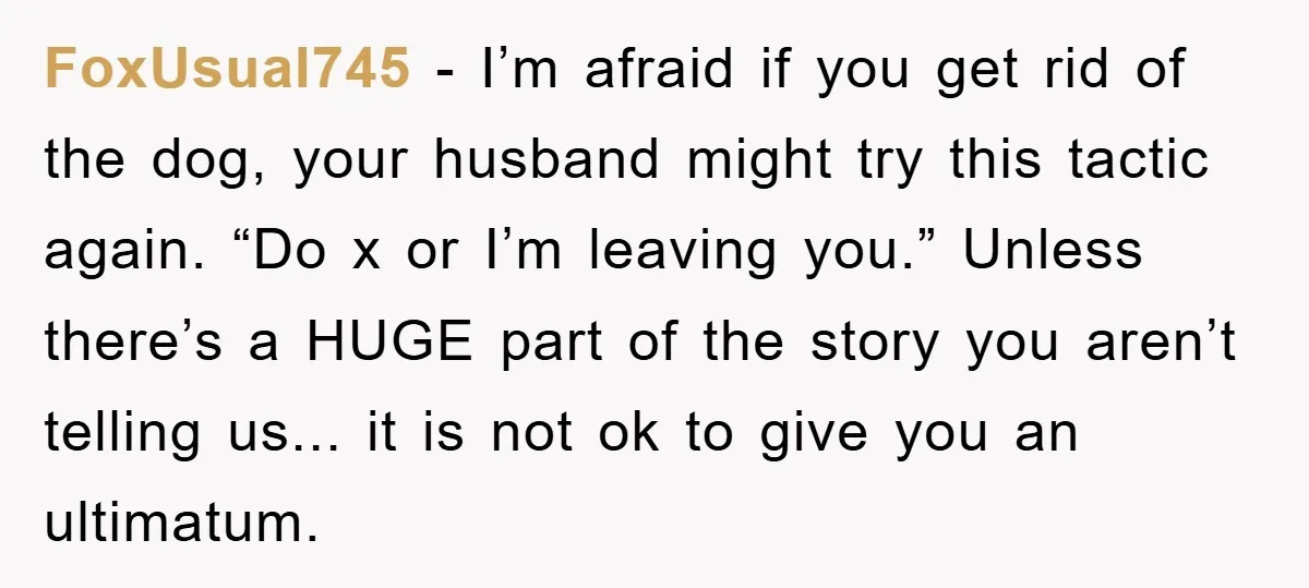 FoxUsual745 - I’m afraid if you get rid of the dog, your husband might try this tactic again. “Do x or I’m leaving you.” Unless there’s a HUGE part of...