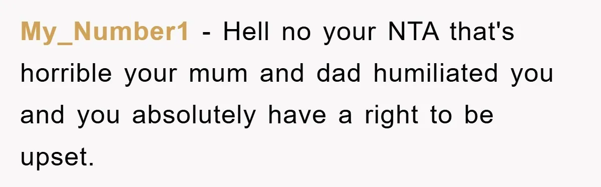 My_Number1 − Hell no your NTA that's horrible your mum and dad humiliated you and you absolutely have a right to be upset.