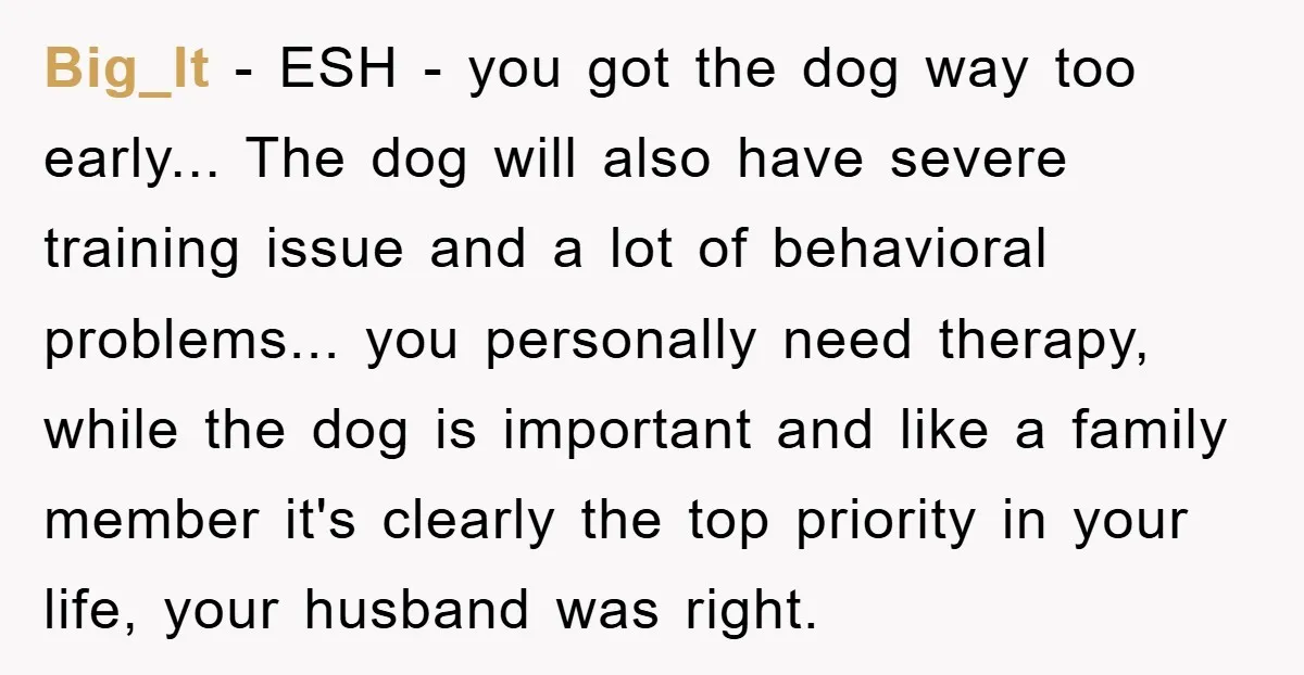 Big_lt - ESH - you got the dog way too early... The dog will also have severe training issue and a lot of behavioral problems... you personally need therapy, while...