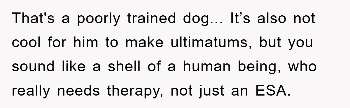 That's a poorly trained dog... It’s also not cool for him to make ultimatums, but you sound like a shell of a human being, who really needs therapy, not just...