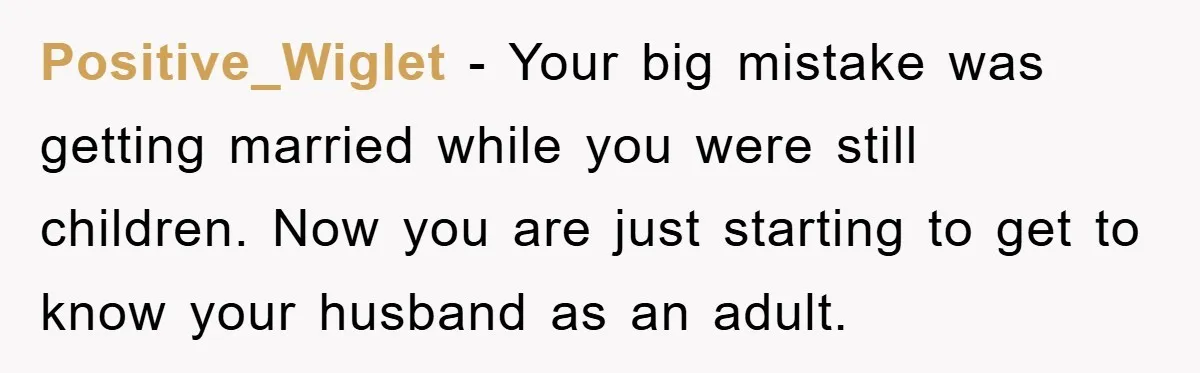 Positive_Wiglet - Your big mistake was getting married while you were still children. Now you are just starting to get to know your husband as an adult.