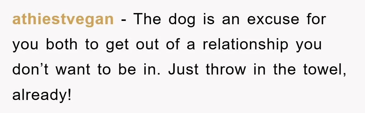 athiestvegan - The dog is an excuse for you both to get out of a relationship you don’t want to be in. Just throw in the towel, already!