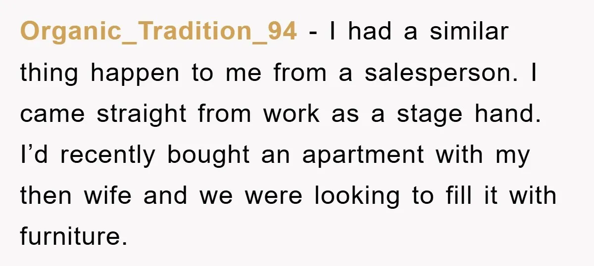 Organic_Tradition_94 − I had a similar thing happen to me from a salesperson. I came straight from work as a stage hand. I’d recently bought an apartment with my then...