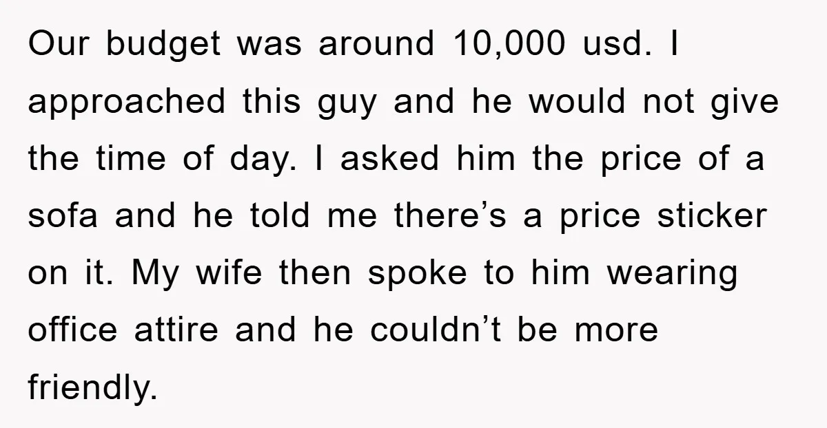 Our budget was around 10,000 usd. I approached this guy and he would not give the time of day. I asked him the price of a sofa and he told...