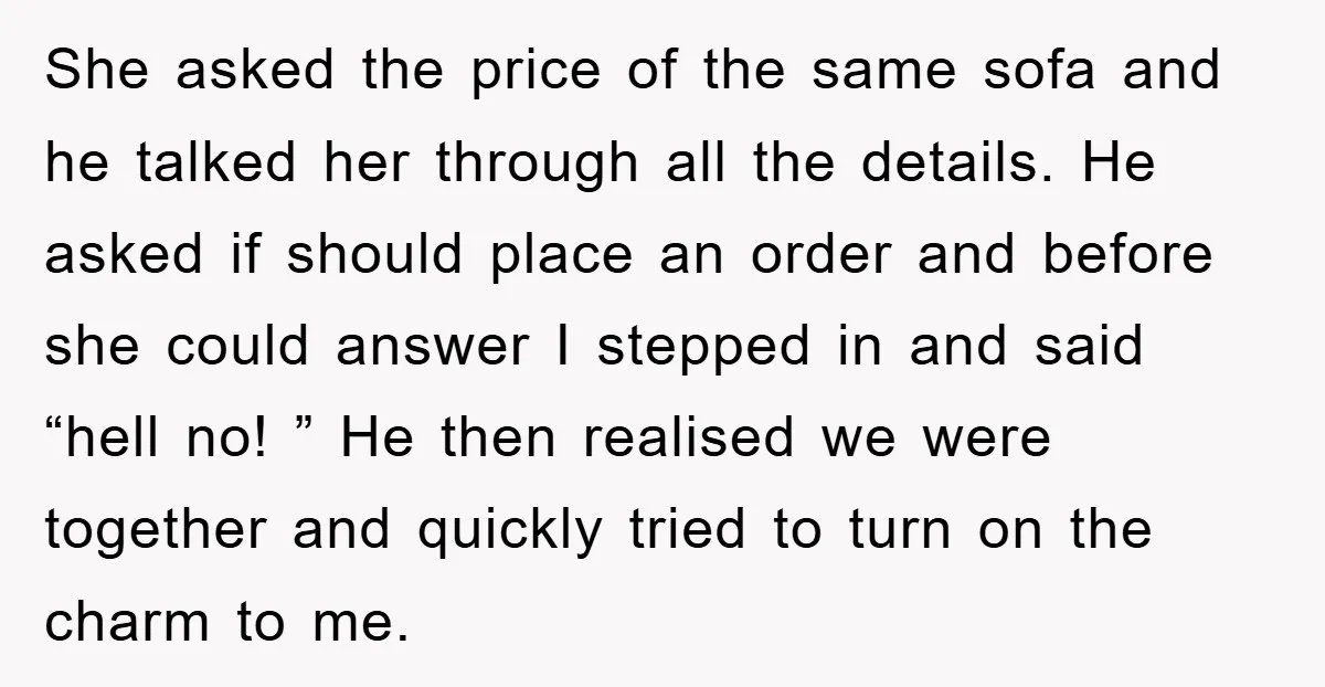 She asked the price of the same sofa and he talked her through all the details. He asked if should place an order and before she could answer I stepped...