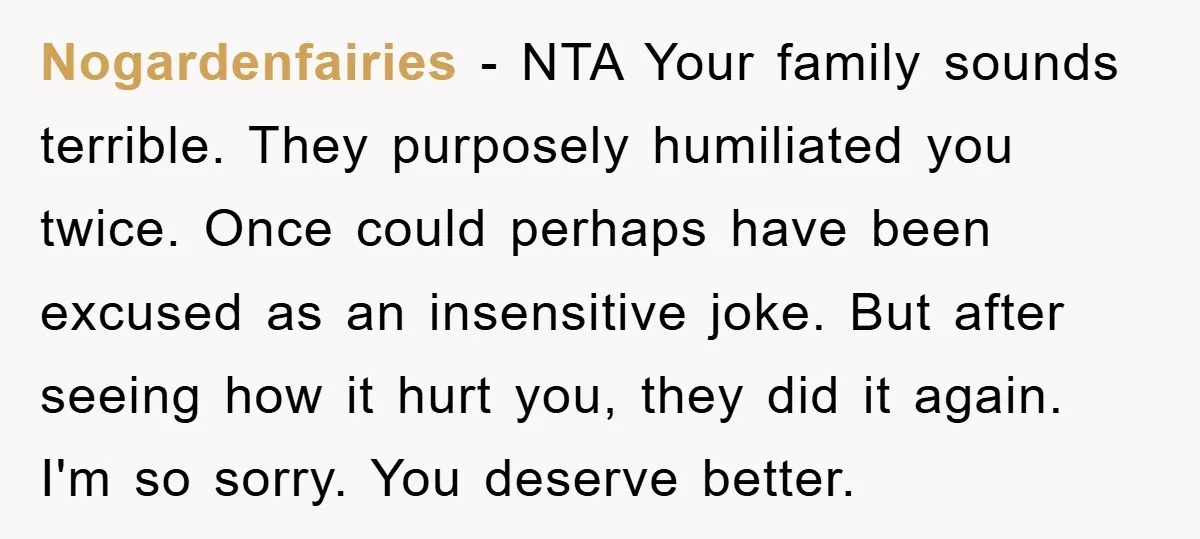 Nogardenfairies − NTA Your family sounds terrible. They purposely humiliated you twice. Once could perhaps have been excused as an insensitive joke. But after seeing how it hurt you, they...