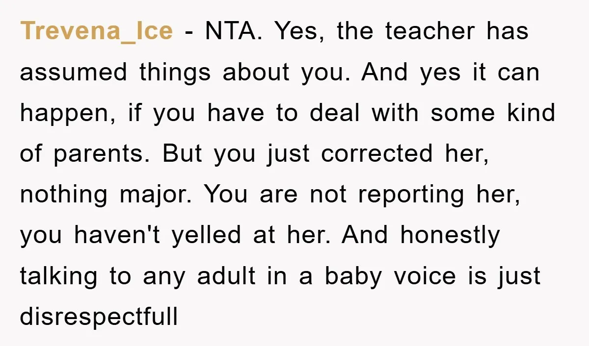 Trevena_Ice − NTA. Yes, the teacher has assumed things about you. And yes it can happen, if you have to deal with some kind of parents. But you just corrected...