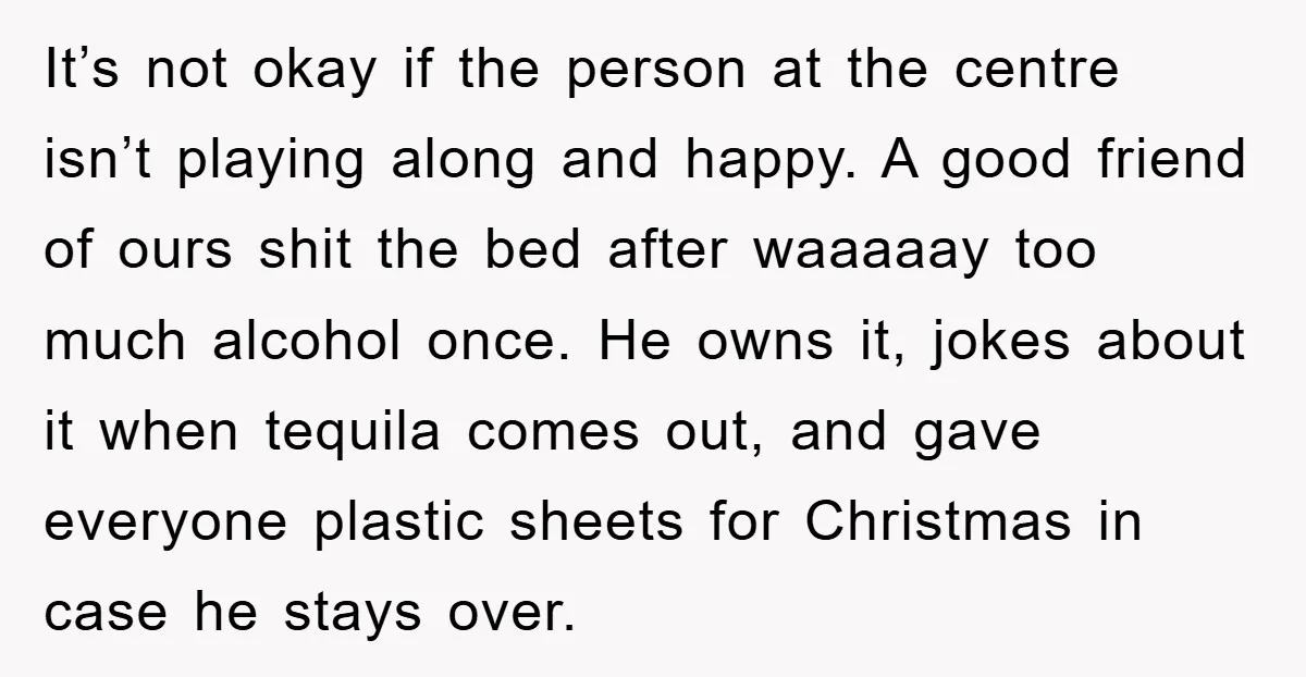It’s not okay if the person at the centre isn’t playing along and happy. A good friend of ours shit the bed after waaaaay too much alcohol once. He owns...