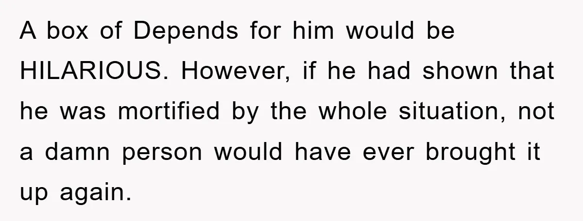 A box of Depends for him would be HILARIOUS. However, if he had shown that he was mortified by the whole situation, not a damn person would have ever brought...