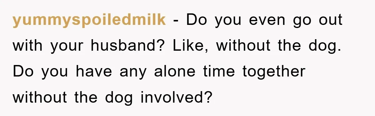 yummyspoiledmilk - Do you even go out with your husband? Like, without the dog. Do you have any alone time together without the dog involved?