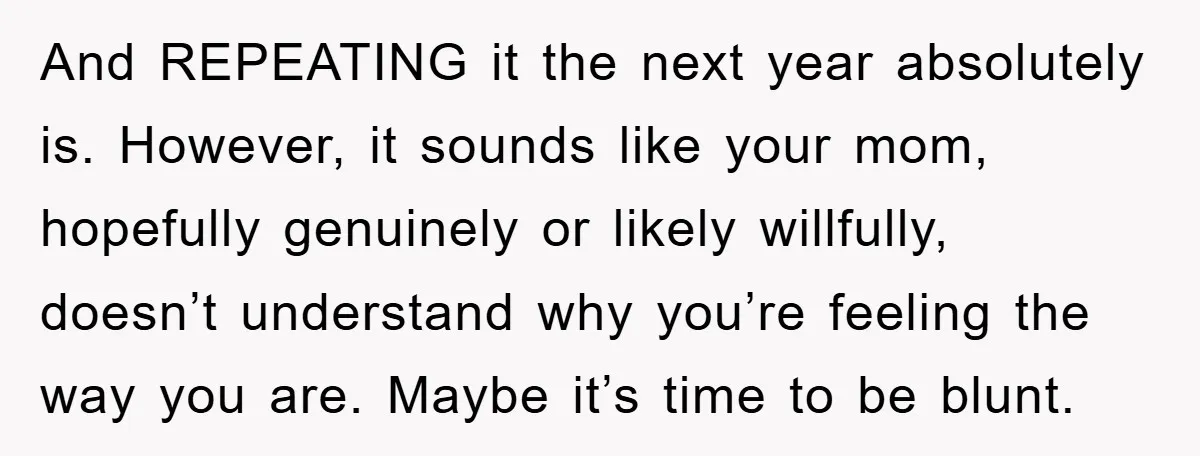And REPEATING it the next year absolutely is. However, it sounds like your mom, hopefully genuinely or likely willfully, doesn’t understand why you’re feeling the way you are. Maybe it’s...