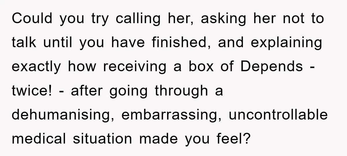 Could you try calling her, asking her not to talk until you have finished, and explaining exactly how receiving a box of Depends - twice! - after going through a...