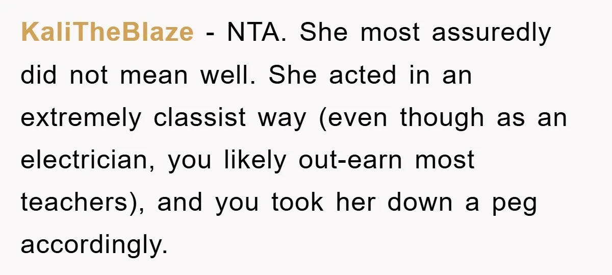 KaliTheBlaze − NTA. She most assuredly did not mean well. She acted in an extremely classist way (even though as an electrician, you likely out-earn most teachers), and you took...