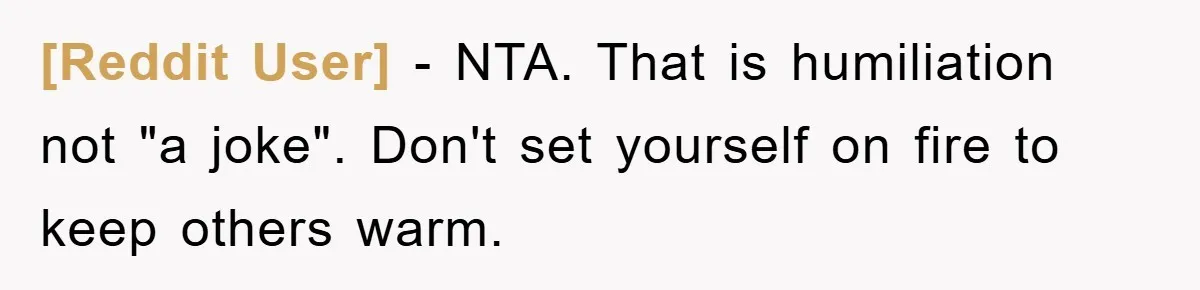 [Reddit User] − NTA. That is humiliation not "a joke". Don't set yourself on fire to keep others warm.