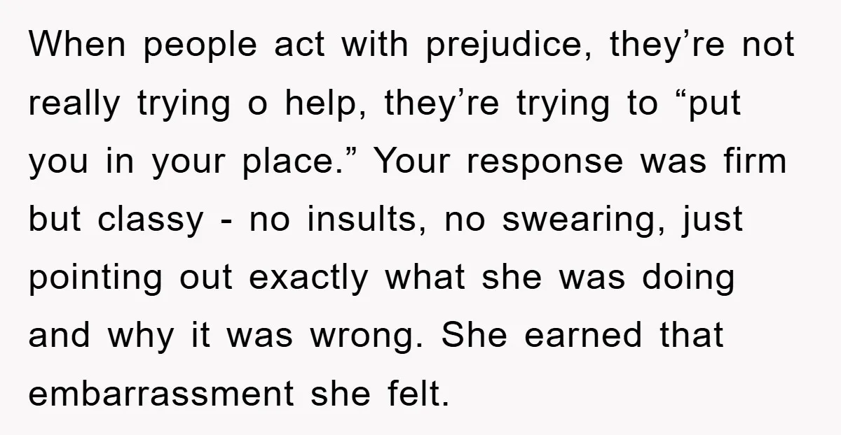 When people act with prejudice, they’re not really trying o help, they’re trying to “put you in your place.” Your response was firm but classy - no insults, no swearing,...